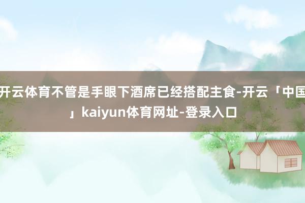 开云体育不管是手眼下酒席已经搭配主食-开云「中国」kaiyun体育网址-登录入口