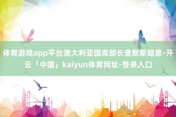 体育游戏app平台澳大利亚国库部长查默斯暗意-开云「中国」kaiyun体育网址-登录入口