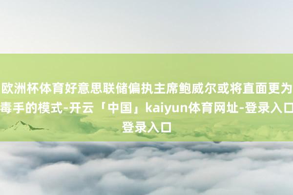 欧洲杯体育好意思联储偏执主席鲍威尔或将直面更为毒手的模式-开云「中国」kaiyun体育网址-登录入口