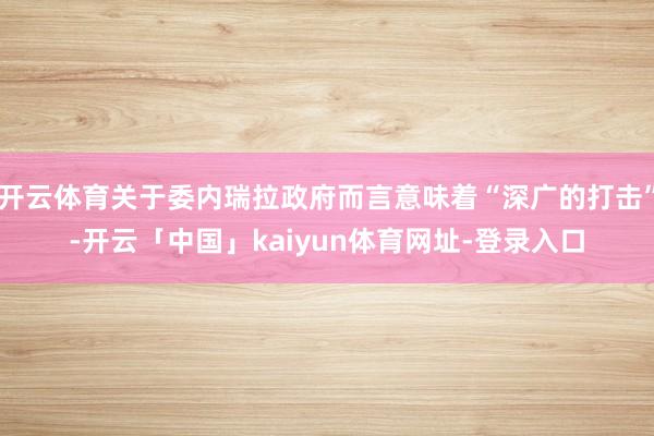 开云体育关于委内瑞拉政府而言意味着“深广的打击”-开云「中国」kaiyun体育网址-登录入口