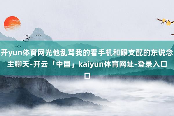 开yun体育网光他乱骂我的看手机和跟支配的东说念主聊天-开云「中国」kaiyun体育网址-登录入口