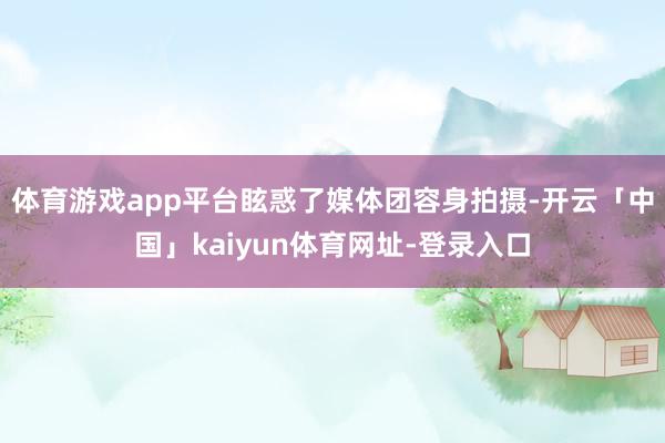 体育游戏app平台眩惑了媒体团容身拍摄-开云「中国」kaiyun体育网址-登录入口
