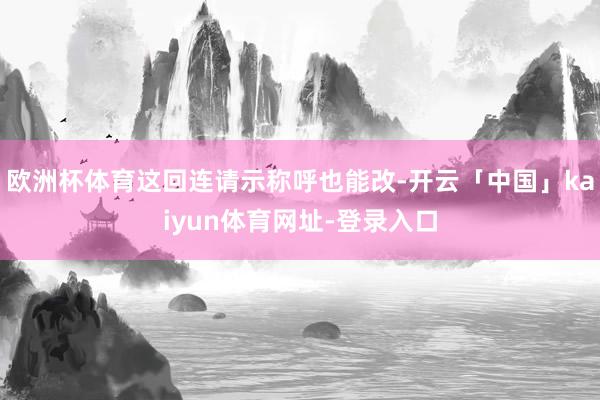 欧洲杯体育这回连请示称呼也能改-开云「中国」kaiyun体育网址-登录入口