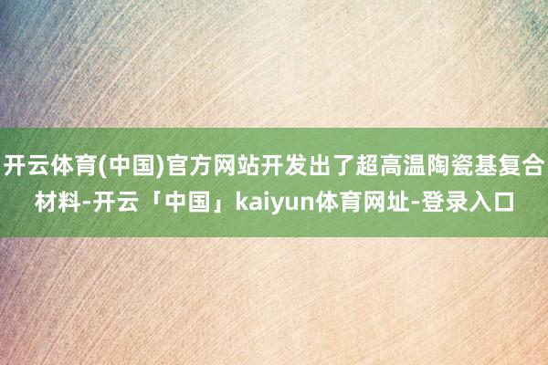 开云体育(中国)官方网站开发出了超高温陶瓷基复合材料-开云「中国」kaiyun体育网址-登录入口