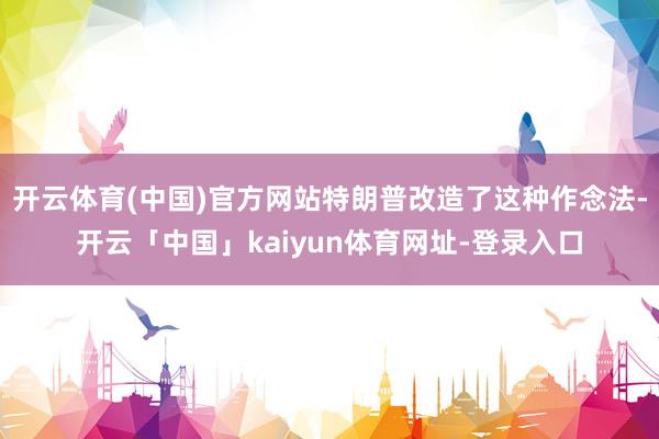 开云体育(中国)官方网站特朗普改造了这种作念法-开云「中国」kaiyun体育网址-登录入口
