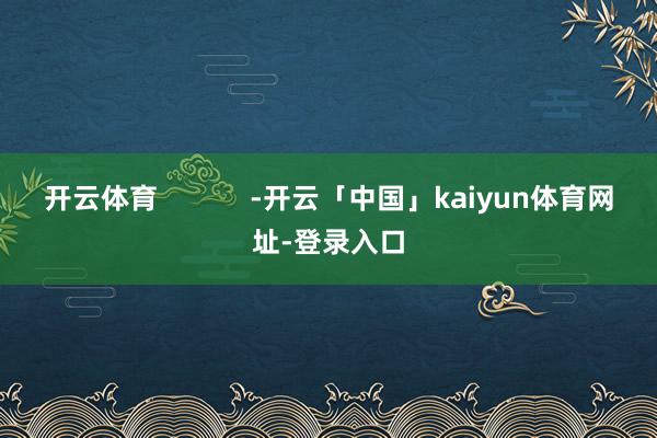 开云体育            -开云「中国」kaiyun体育网址-登录入口