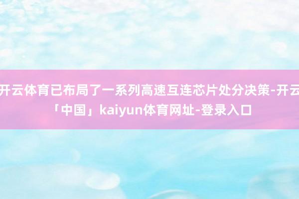 开云体育已布局了一系列高速互连芯片处分决策-开云「中国」kaiyun体育网址-登录入口