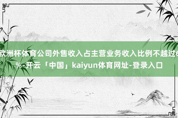 欧洲杯体育公司外售收入占主营业务收入比例不越过6%-开云「中国」kaiyun体育网址-登录入口