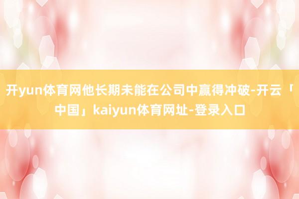 开yun体育网他长期未能在公司中赢得冲破-开云「中国」kaiyun体育网址-登录入口