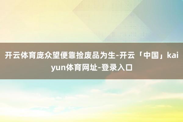 开云体育庞众望便靠捡废品为生-开云「中国」kaiyun体育网址-登录入口