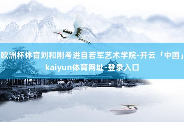 欧洲杯体育刘和刚考进自若军艺术学院-开云「中国」kaiyun体育网址-登录入口