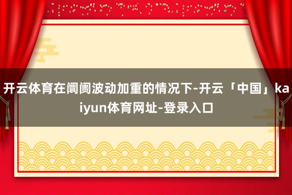 开云体育在阛阓波动加重的情况下-开云「中国」kaiyun体育网址-登录入口