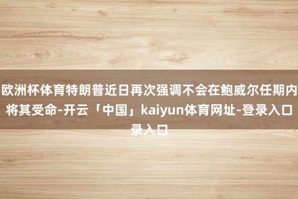 欧洲杯体育特朗普近日再次强调不会在鲍威尔任期内将其受命-开云「中国」kaiyun体育网址-登录入口