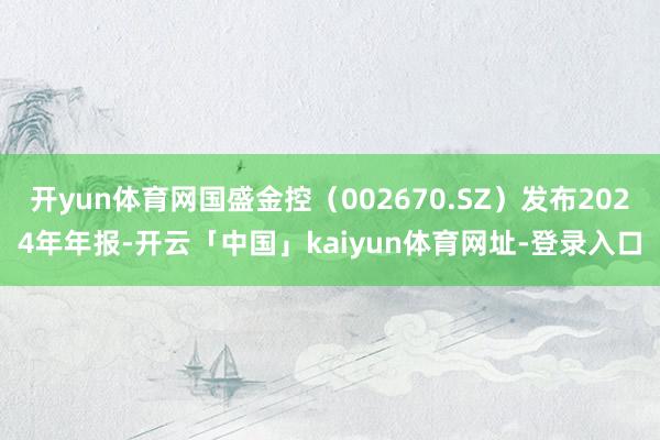 开yun体育网国盛金控（002670.SZ）发布2024年年报-开云「中国」kaiyun体育网址-登录入口
