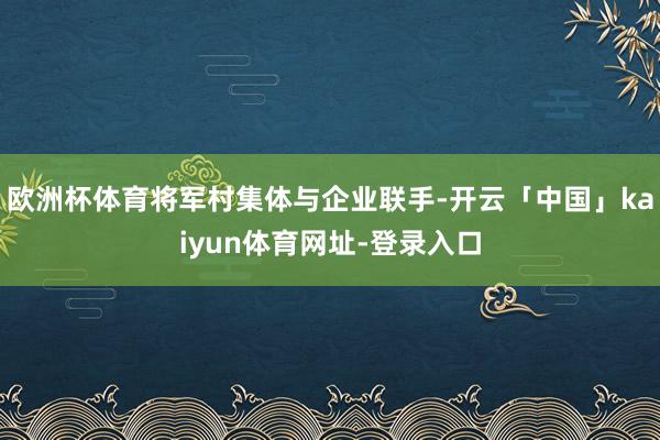 欧洲杯体育将军村集体与企业联手-开云「中国」kaiyun体育网址-登录入口