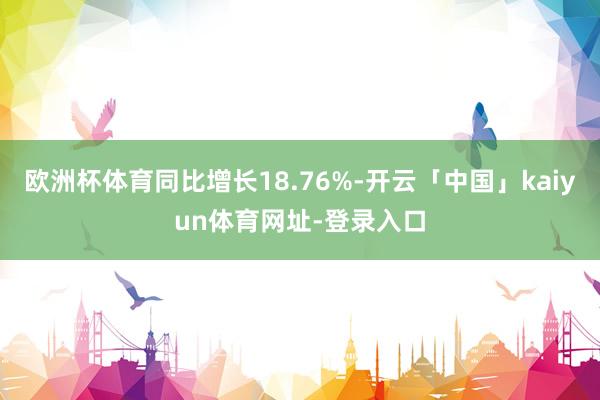 欧洲杯体育同比增长18.76%-开云「中国」kaiyun体育网址-登录入口