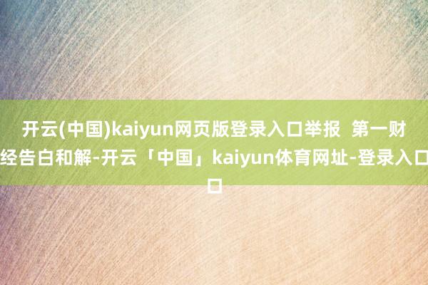 开云(中国)kaiyun网页版登录入口举报  第一财经告白和解-开云「中国」kaiyun体育网址-登录入口