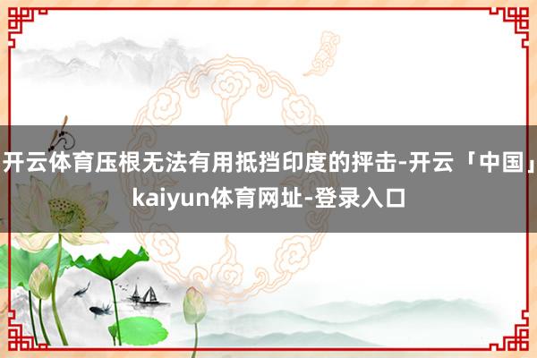 开云体育压根无法有用抵挡印度的抨击-开云「中国」kaiyun体育网址-登录入口