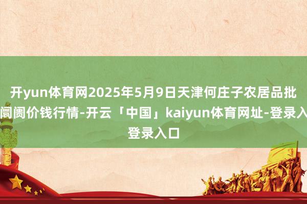 开yun体育网2025年5月9日天津何庄子农居品批发阛阓价钱行情-开云「中国」kaiyun体育网址-登录入口