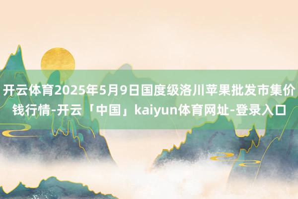 开云体育2025年5月9日国度级洛川苹果批发市集价钱行情-开云「中国」kaiyun体育网址-登录入口