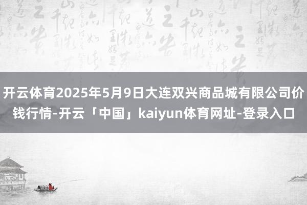 开云体育2025年5月9日大连双兴商品城有限公司价钱行情-开云「中国」kaiyun体育网址-登录入口