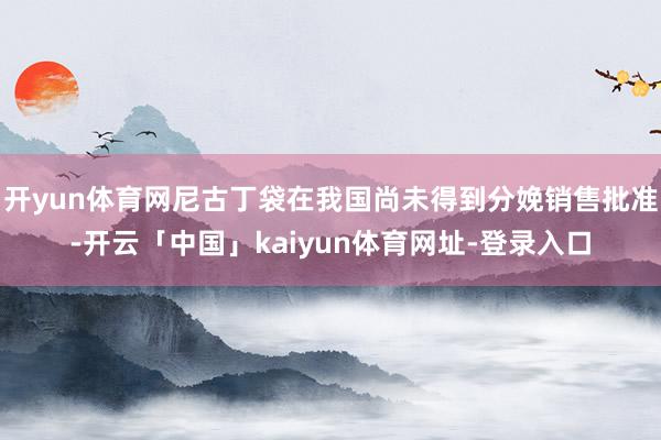 开yun体育网尼古丁袋在我国尚未得到分娩销售批准-开云「中国」kaiyun体育网址-登录入口