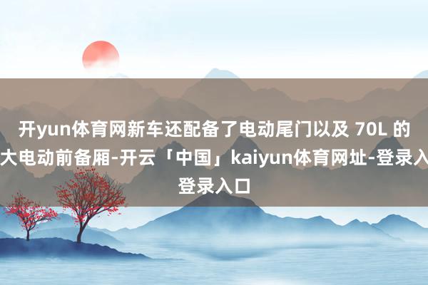 开yun体育网新车还配备了电动尾门以及 70L 的超大电动前备厢-开云「中国」kaiyun体育网址-登录入口
