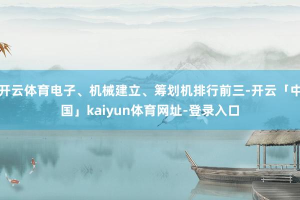 开云体育电子、机械建立、筹划机排行前三-开云「中国」kaiyun体育网址-登录入口