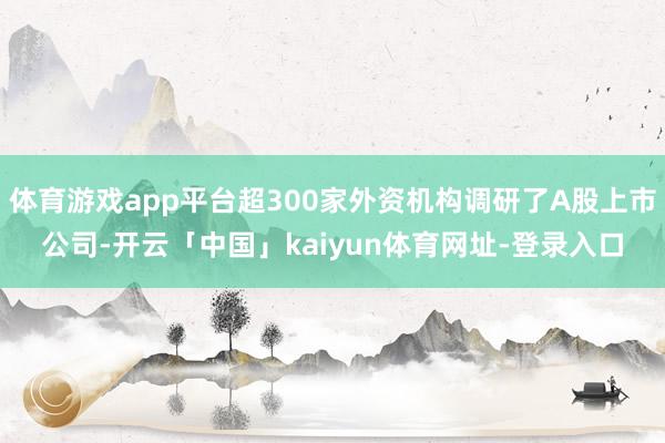 体育游戏app平台超300家外资机构调研了A股上市公司-开云「中国」kaiyun体育网址-登录入口