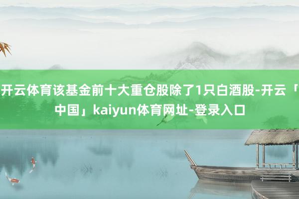 开云体育该基金前十大重仓股除了1只白酒股-开云「中国」kaiyun体育网址-登录入口