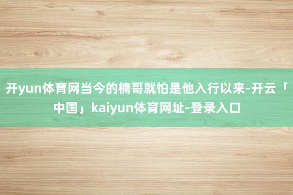 开yun体育网当今的楠哥就怕是他入行以来-开云「中国」kaiyun体育网址-登录入口