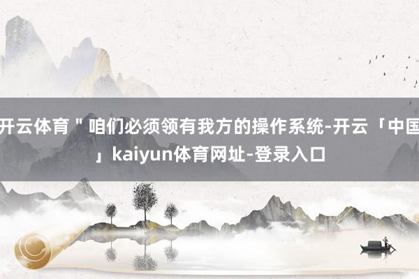 开云体育＂咱们必须领有我方的操作系统-开云「中国」kaiyun体育网址-登录入口