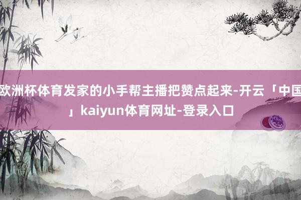 欧洲杯体育发家的小手帮主播把赞点起来-开云「中国」kaiyun体育网址-登录入口