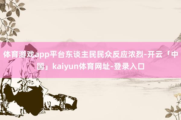 体育游戏app平台东谈主民民众反应浓烈-开云「中国」kaiyun体育网址-登录入口