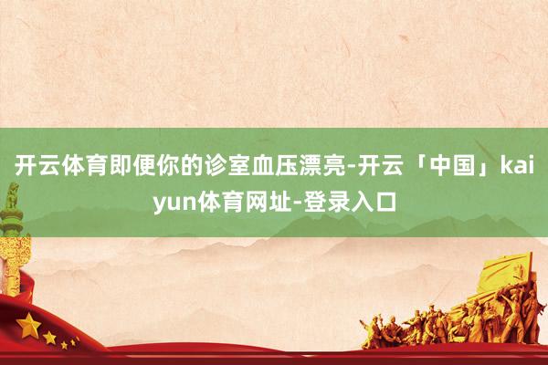 开云体育即便你的诊室血压漂亮-开云「中国」kaiyun体育网址-登录入口