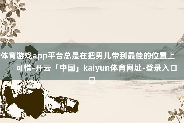 体育游戏app平台总是在把男儿带到最佳的位置上        可惜-开云「中国」kaiyun体育网址-登录入口