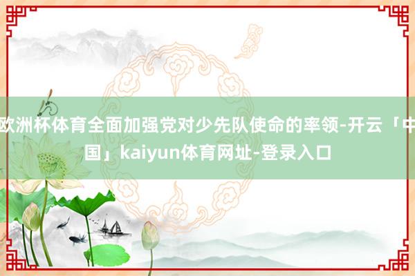 欧洲杯体育全面加强党对少先队使命的率领-开云「中国」kaiyun体育网址-登录入口