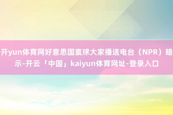 开yun体育网好意思国寰球大家播送电台（NPR）暗示-开云「中国」kaiyun体育网址-登录入口