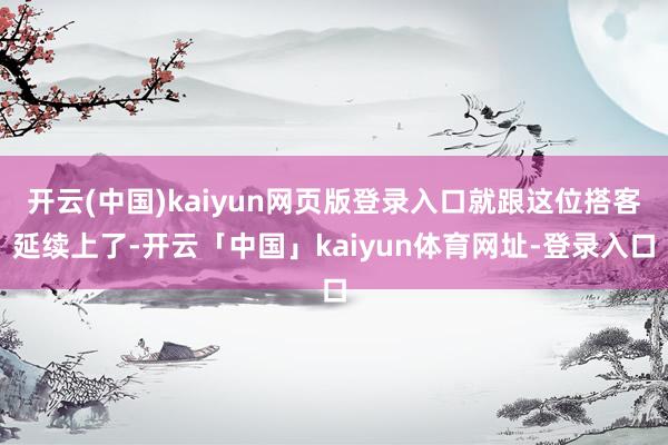 开云(中国)kaiyun网页版登录入口就跟这位搭客延续上了-开云「中国」kaiyun体育网址-登录入口