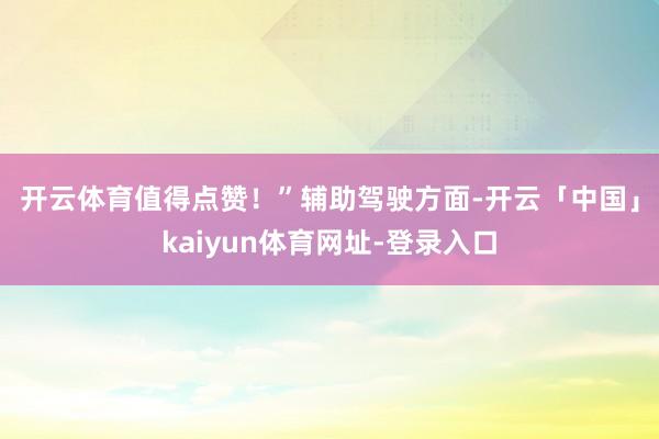 开云体育值得点赞！”　　辅助驾驶方面-开云「中国」kaiyun体育网址-登录入口