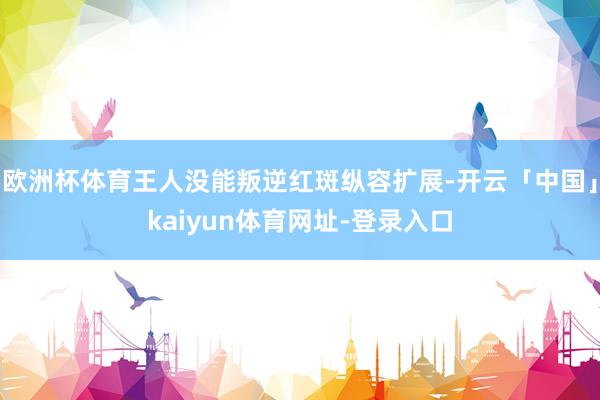欧洲杯体育王人没能叛逆红斑纵容扩展-开云「中国」kaiyun体育网址-登录入口
