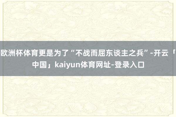 欧洲杯体育更是为了“不战而屈东谈主之兵”-开云「中国」kaiyun体育网址-登录入口