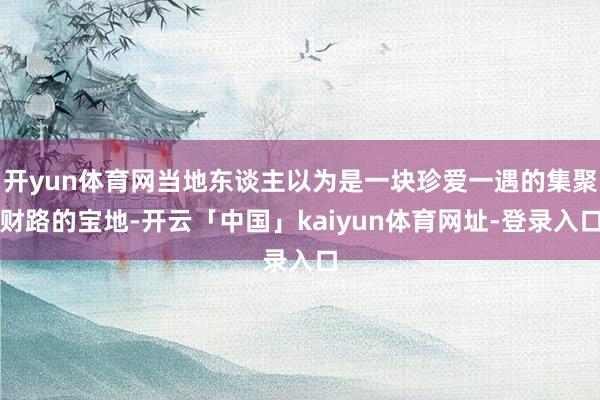 开yun体育网当地东谈主以为是一块珍爱一遇的集聚财路的宝地-开云「中国」kaiyun体育网址-登录入口