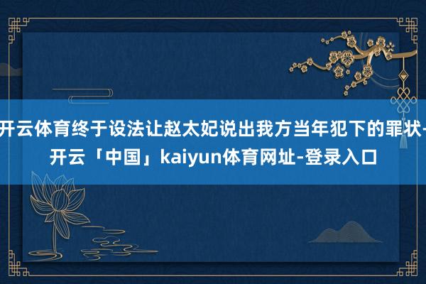 开云体育终于设法让赵太妃说出我方当年犯下的罪状-开云「中国」kaiyun体育网址-登录入口