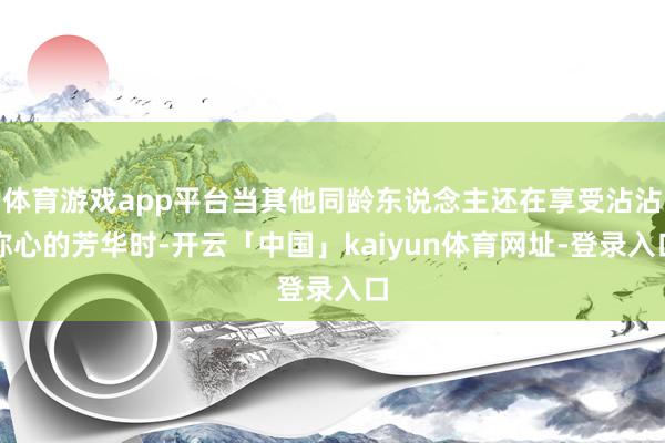 体育游戏app平台当其他同龄东说念主还在享受沾沾称心的芳华时-开云「中国」kaiyun体育网址-登录入口