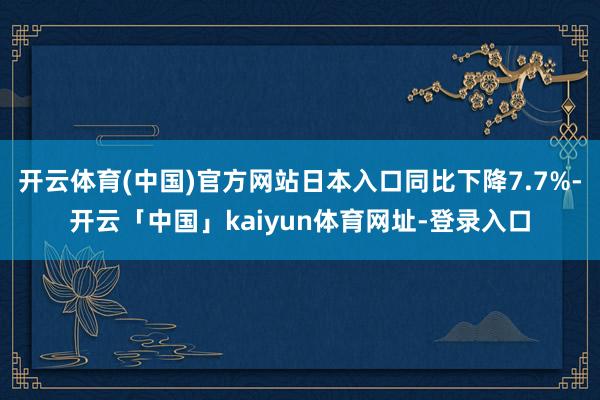 开云体育(中国)官方网站日本入口同比下降7.7%-开云「中国」kaiyun体育网址-登录入口