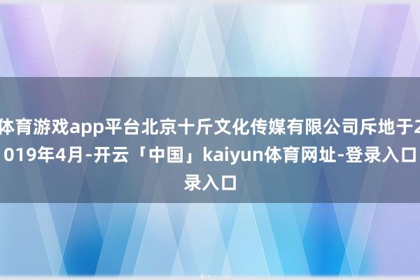 体育游戏app平台北京十斤文化传媒有限公司斥地于2019年4月-开云「中国」kaiyun体育网址-登录入口