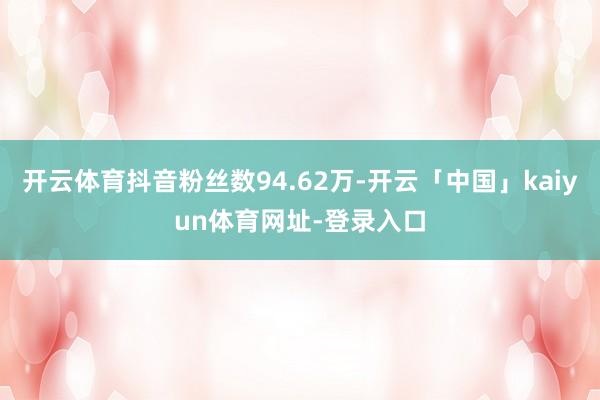开云体育抖音粉丝数94.62万-开云「中国」kaiyun体育网址-登录入口
