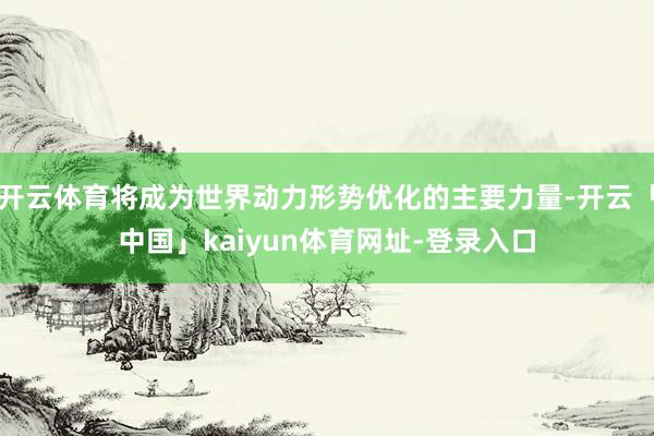 开云体育将成为世界动力形势优化的主要力量-开云「中国」kaiyun体育网址-登录入口