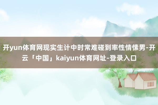 开yun体育网现实生计中时常难碰到率性情愫男-开云「中国」kaiyun体育网址-登录入口